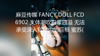 麻豆传媒 FANCY DOLL FCD6902 义体潮吹白浆四溢 无法承受深入我体内的巨根 蜜苏(苏艾文)