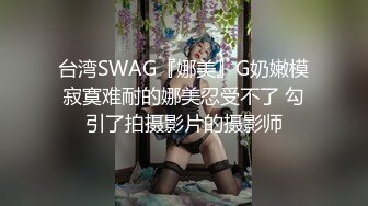 台湾SWAG『娜美』G奶嫩模寂寞难耐的娜美忍受不了 勾引了拍摄影片的摄影师