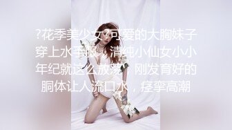 ?花季美少女?可爱的大胸妹子穿上水手服，清纯小仙女小小年纪就这么放荡，刚发育好的胴体让人流口水，痉挛高潮