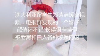 澳大利亚留学生郑诗洁援交视频，电报群发现的一个妹子，颜值还不错 长得很卡哇伊，被老黑和白人各种爆操内射！