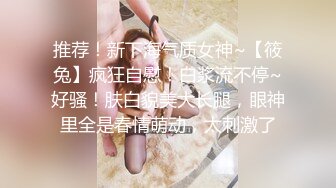 推荐！新下海气质女神~【筱兔】疯狂自慰！白浆流不停~好骚！肤白貌美大长腿，眼神里全是春情萌动，太刺激了