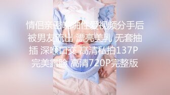 情侣亲密啪啪性爱视频分手后被男友流出 漂亮美乳 无套抽插 深喉口交 高清私拍137P 完美露脸 高清720P完整版