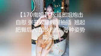 【170南姐】 极骚御姐炮击自慰 张开双腿假屌抽插  翘起肥臀后入 加快档位  各种姿势轮番插