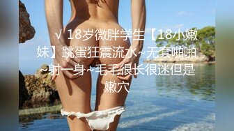 ❤️√ 18岁微胖学生【18小嫩妹】跳蛋狂震流水~无套啪啪~射一身~毛毛很长很迷但是嫩穴