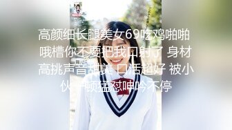 高颜细长腿美女69吃鸡啪啪 哦槽你不要把我口射了 身材高挑声音甜美 口活超好 被小伙一顿猛怼呻吟不停