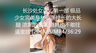 ❤️长沙处女！！第一部 极品少女完美身材苗条修长的大长腿 浓黑的逼毛 道具也不敢往逼里插 [206MB/MP4/36:29]