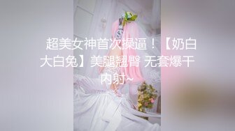 ✿超美女神首次操逼！【奶白大白兔】美腿翘臀 无套爆干内射~