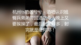 杭州ts奶凶兮兮 - 酒吧认识翘臀兵弟弟带回酒店今天晚上又要挨操了，最后射了好多，射完就是硬邦邦！