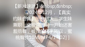 【新片速遞】&nbsp;&nbsp; ♈♈♈ 2024年12月，【真实约妹合集】，杭州大三学生妹兼职，全程露脸，一开始还害羞捂着，被操的忘乎所以，蜜桃臀[510M/MP4/17:02] ]