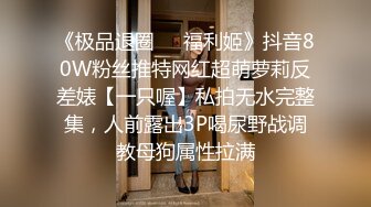 《极品退圈❤️福利姬》抖音80W粉丝推特网红超萌萝莉反差婊【一只喔】私拍无水完整集，人前露出3P喝尿野战调教母狗属性拉满