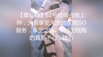 【桑拿馆】62号技师夜晚上钟，大哥享受久违的东莞ISO服务，享受之极，998的钱掏的真是不亏，精彩