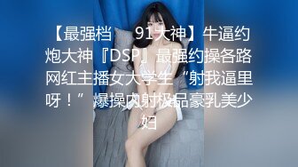 【最强档❤️91大神】牛逼约炮大神『DSP』最强约操各路网红主播女大学生“射我逼里呀！”爆操内射极品豪乳美少妇