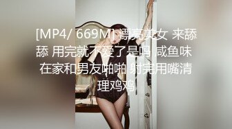 [MP4/ 669M] 漂亮美女 来舔舔 用完就不爱了是吗 咸鱼味 在家和男友啪啪 射完用嘴清理鸡鸡