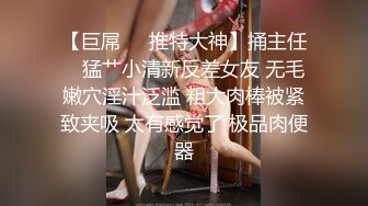 【巨屌❤️推特大神】捅主任✨ 猛艹小清新反差女友 无毛嫩穴淫汁泛滥 粗大肉棒被紧致夹吸 太有感觉了 极品肉便器