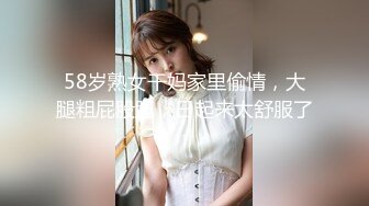 58岁熟女干妈家里偷情，大腿粗屁股肥，日起来太舒服了