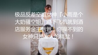 极品反差空姐女神『小雨是个大奶骚空姐』刚下飞机就到酒店服务金主爸爸，你操不到的女神只是富人的精盆！