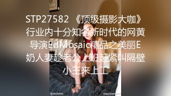 STP27582 《顶级摄影大咖》行业内十分知名新时代的网黄导演EdMosaic精品之美丽E奶人妻趁老公上班赶紧叫隔壁小王来上工