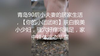 青岛90后小夫妻的居家生活，【你的小团团哟】肤白貌美小少妇，骚穴好痒求满足，家中裸体淫态毕露