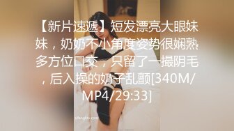 【新片速遞】短发漂亮大眼妹妹，奶奶不小角度姿势很娴熟多方位口交，只留了一撮阴毛，后入操的奶子乱颤[340M/MP4/29:33]