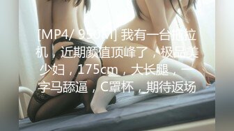 [MP4/ 950M] 我有一台拖拉机，近期颜值顶峰了，极品美少妇，175cm，大长腿，一字马舔逼，C罩杯，期待返场