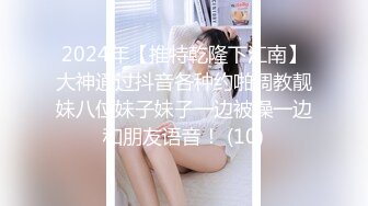 2024年【推特乾隆下江南】大神通过抖音各种约啪调教靓妹八位妹子妹子一边被操一边和朋友语音！ (10)