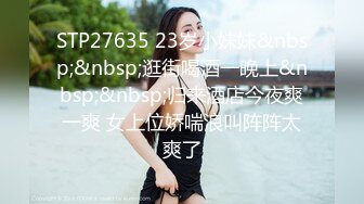 STP27635 23岁小妹妹&nbsp;&nbsp;逛街喝酒一晚上&nbsp;&nbsp;归来酒店今夜爽一爽 女上位娇喘浪叫阵阵太爽了