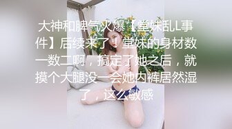 大神和脾气火爆【堂妹乱L事件】后续来了！堂妹的身材数一数二啊，搞定了她之后，就摸个大腿没一会她内裤居然湿了，这么敏感