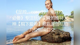 《足控、coser控、嫩妹控✅必备》专注玩学生妹的推特大神【桐下爱希】最新原创私拍，几位嫩妹口交