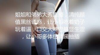 姐姐和弟弟大秀直播，清纯颜值黑丝诱惑，让小哥吃着奶子玩着逼，口交大鸡巴略显生涩，让小哥多体位蹂躏抽插