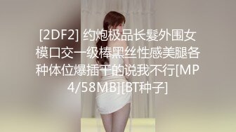 [2DF2] 约炮极品长髮外围女模口交一级棒黑丝性感美腿各种体位爆插干的说我不行[MP4/58MB][BT种子]