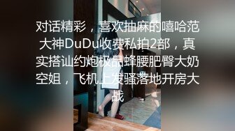 对话精彩，喜欢抽麻的嘻哈范大神DuDu收费私拍2部，真实搭讪约炮极品蜂腰肥臀大奶空姐，飞机上发骚落地开房大战