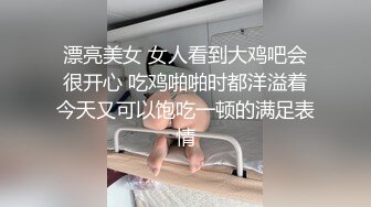 漂亮美女 女人看到大鸡吧会很开心 吃鸡啪啪时都洋溢着今天又可以饱吃一顿的满足表情